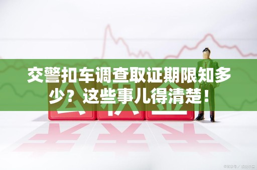 信丰交警扣车调查取证期限知多少？这些事儿得清楚！