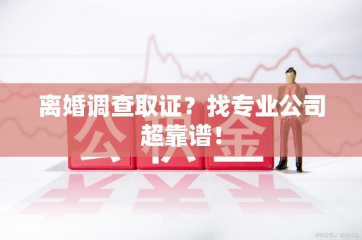 信丰离婚调查取证？找专业公司超靠谱！